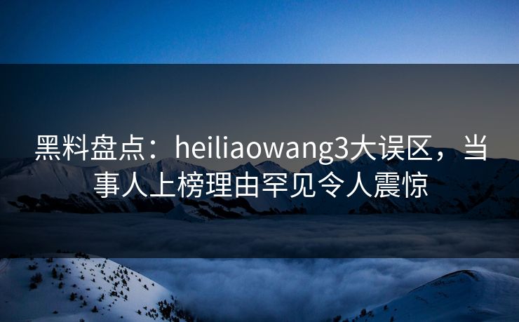 黑料盘点：heiliaowang3大误区，当事人上榜理由罕见令人震惊