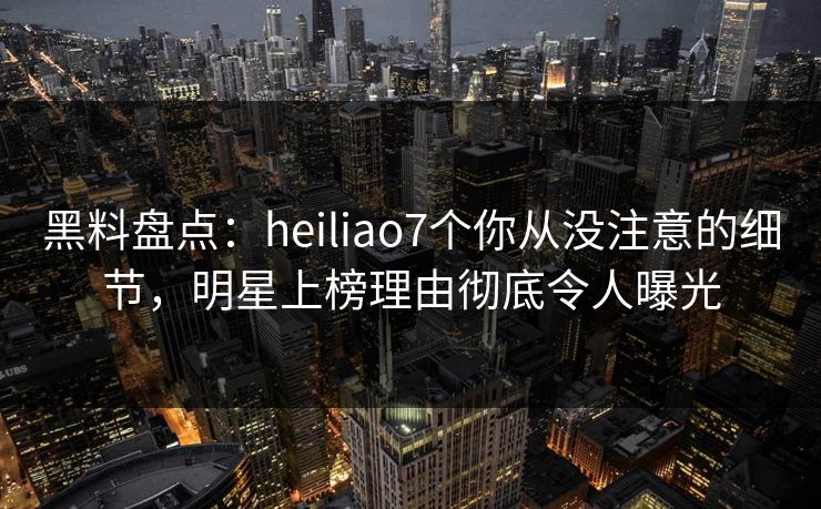 黑料盘点：heiliao7个你从没注意的细节，明星上榜理由彻底令人曝光