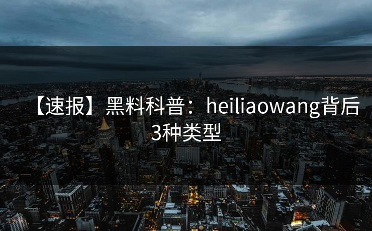 【速报】黑料科普：heiliaowang背后3种类型