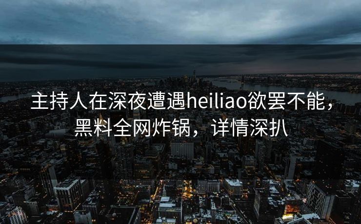 主持人在深夜遭遇heiliao欲罢不能，黑料全网炸锅，详情深扒