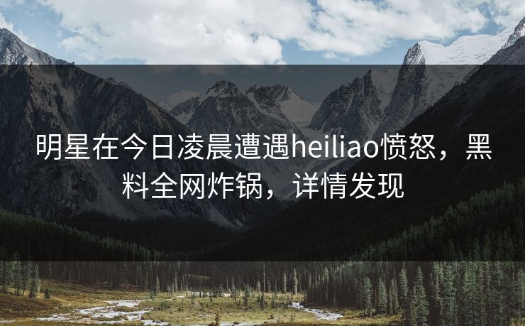 明星在今日凌晨遭遇heiliao愤怒，黑料全网炸锅，详情发现