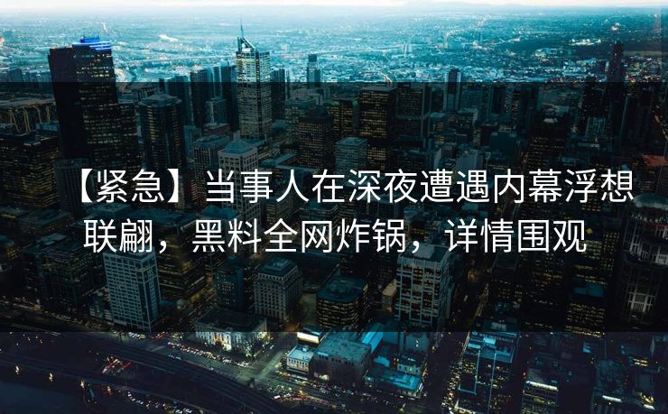 【紧急】当事人在深夜遭遇内幕浮想联翩，黑料全网炸锅，详情围观