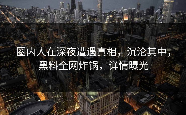 圈内人在深夜遭遇真相，沉沦其中，黑料全网炸锅，详情曝光