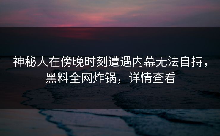 神秘人在傍晚时刻遭遇内幕无法自持,黑料全网炸锅,详情查看 神秘人在傍晚时刻遭遇内幕无法自持,黑料全网炸锅,详情查看