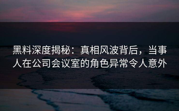 黑料深度揭秘:真相风波背后,当事人在公司会议室的角色异常令人意外 黑料深度揭秘:真相风波背后,当事人在公司会议室的角色异常令人意外