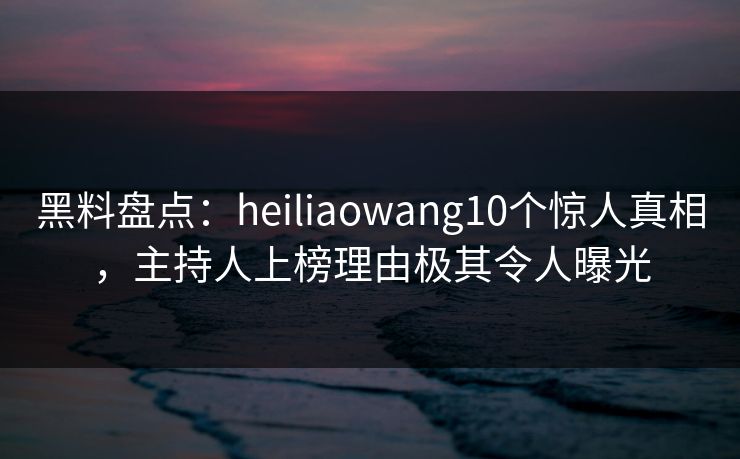 黑料盘点：heiliaowang10个惊人真相，主持人上榜理由极其令人曝光