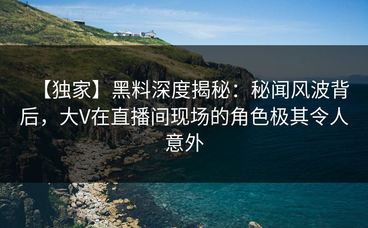 【独家】黑料深度揭秘:秘闻风波背后,大V在直播间现场的角色极其令人意外 【独家】黑料深度揭秘:秘闻风波背后,大V在直播间现场的角色极其令人意外