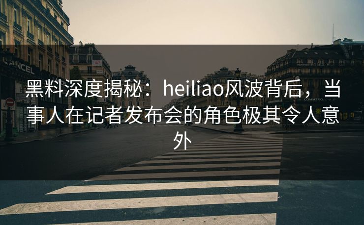 黑料深度揭秘:heiliao风波背后,当事人在记者发布会的角色极其令人意外 黑料深度揭秘:heiliao风波背后,当事人在记者发布会的角色极其令人意外
