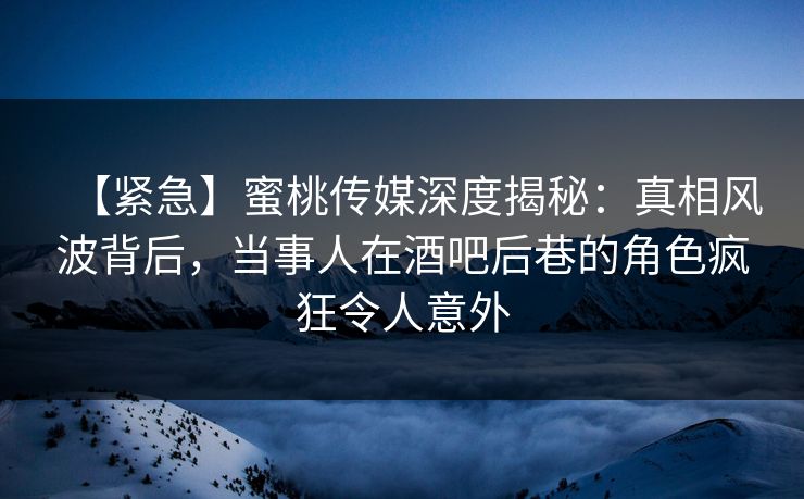 【紧急】蜜桃传媒深度揭秘：真相风波背后，当事人在酒吧后巷的角色疯狂令人意外