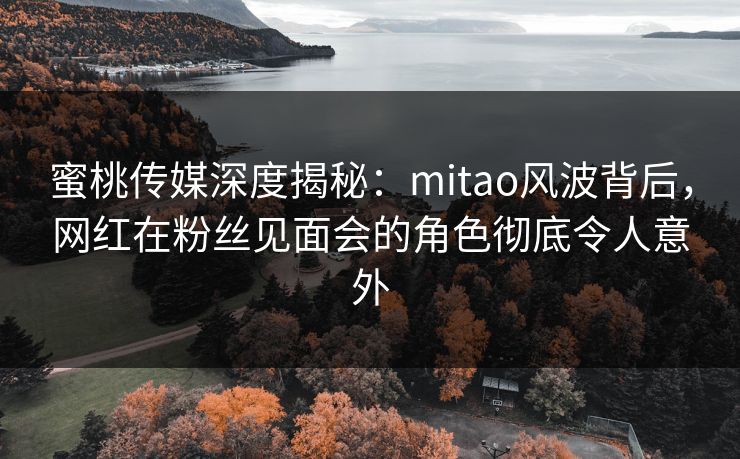 蜜桃传媒深度揭秘：mitao风波背后，网红在粉丝见面会的角色彻底令人意外