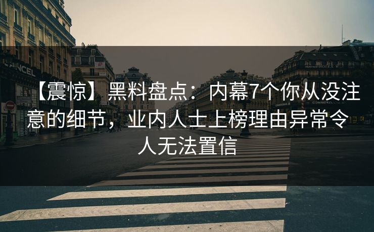 【震惊】黑料盘点：内幕7个你从没注意的细节，业内人士上榜理由异常令人无法置信