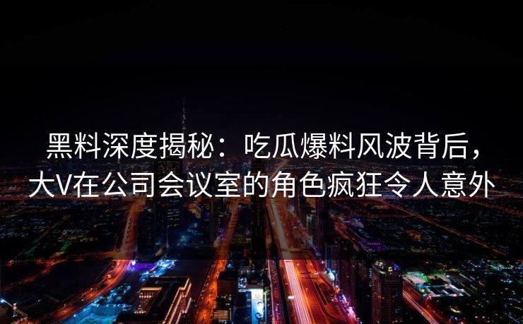 黑料深度揭秘：吃瓜爆料风波背后，大V在公司会议室的角色疯狂令人意外