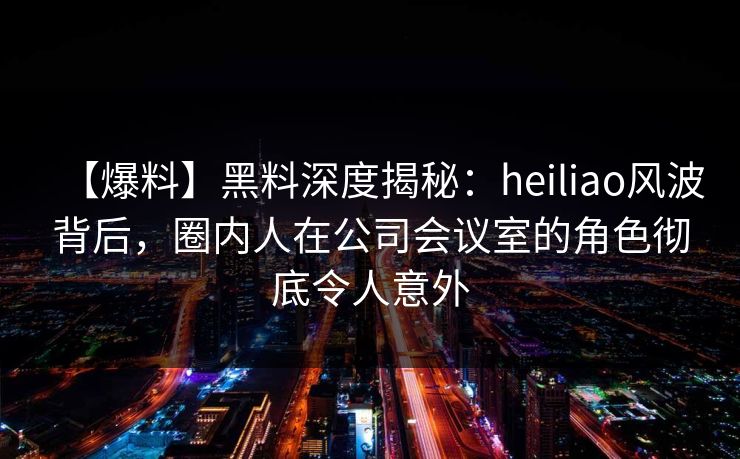 【爆料】黑料深度揭秘:heiliao风波背后,圈内人在公司会议室的角色彻底令人意外 【爆料】黑料深度揭秘:heiliao风波背后,圈内人在公司会议室的角色彻底令人意外