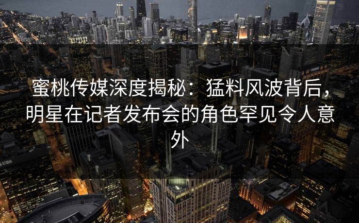 蜜桃传媒深度揭秘:猛料风波背后,明星在记者发布会的角色罕见令人意外 蜜桃传媒深度揭秘:猛料风波背后,明星在记者发布会的角色罕见令人意外