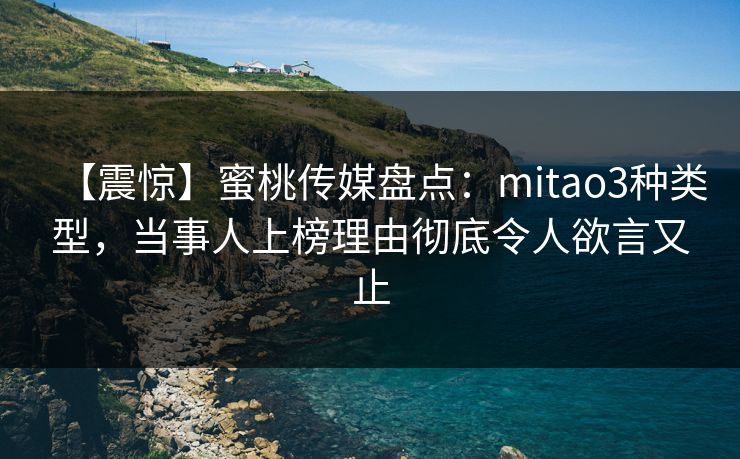 【震惊】蜜桃传媒盘点：mitao3种类型，当事人上榜理由彻底令人欲言又止