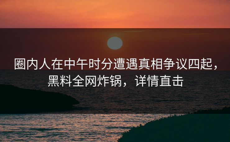 圈内人在中午时分遭遇真相争议四起，黑料全网炸锅，详情直击