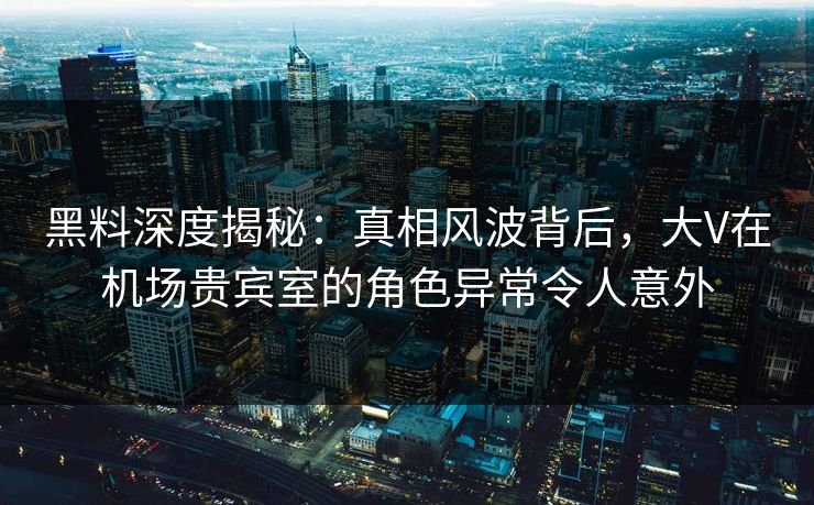 黑料深度揭秘：真相风波背后，大V在机场贵宾室的角色异常令人意外