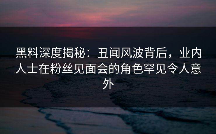 黑料深度揭秘：丑闻风波背后，业内人士在粉丝见面会的角色罕见令人意外