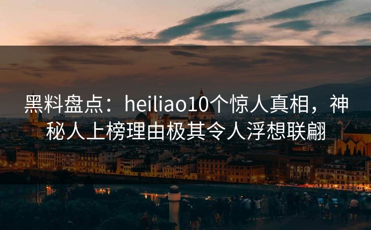 黑料盘点：heiliao10个惊人真相，神秘人上榜理由极其令人浮想联翩