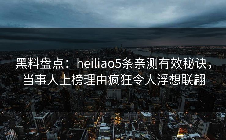 黑料盘点：heiliao5条亲测有效秘诀，当事人上榜理由疯狂令人浮想联翩