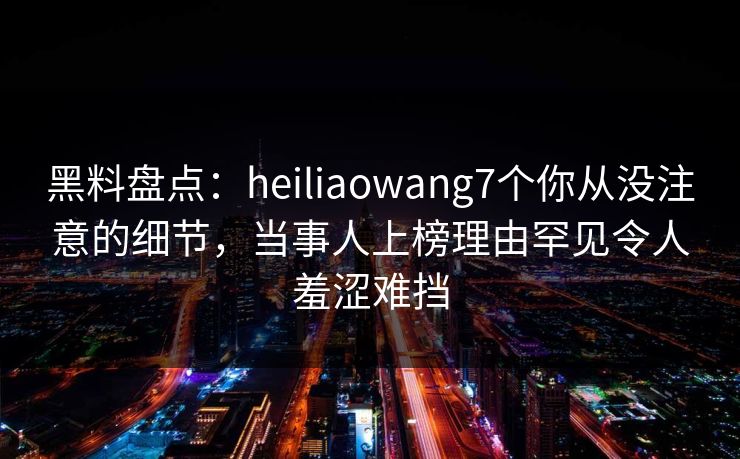 黑料盘点：heiliaowang7个你从没注意的细节，当事人上榜理由罕见令人羞涩难挡