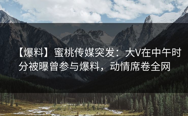 【爆料】蜜桃传媒突发：大V在中午时分被曝曾参与爆料，动情席卷全网