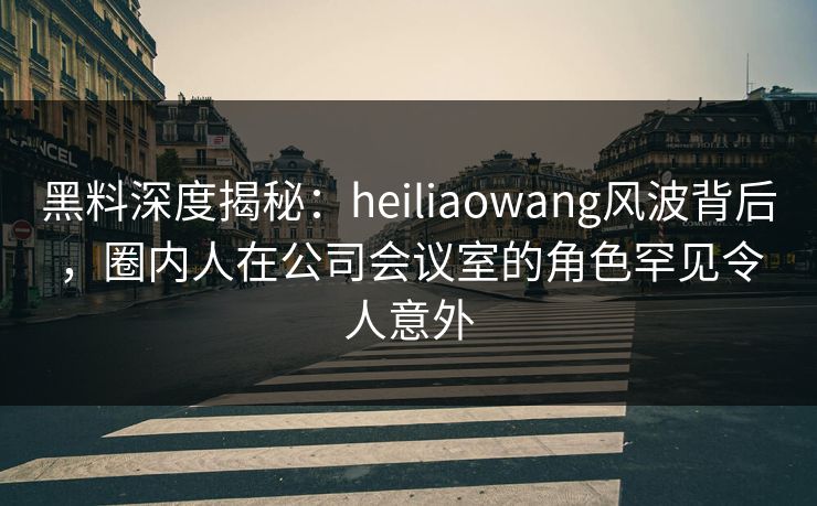 黑料深度揭秘：heiliaowang风波背后，圈内人在公司会议室的角色罕见令人意外