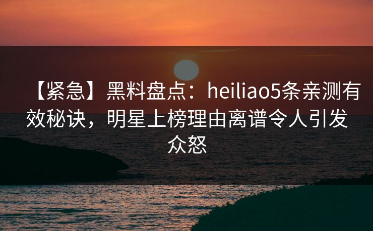 【紧急】黑料盘点:heiliao5条亲测有效秘诀,明星上榜理由离谱令人引发众怒 【紧急】黑料盘点:heiliao5条亲测有效秘诀,明星上榜理由离谱令人引发众怒