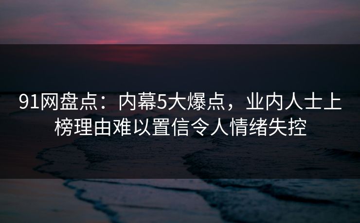 91网盘点:内幕5大爆点,业内人士上榜理由难以置信令人情绪失控 91网盘点:内幕5大爆点,业内人士上榜理由难以置信令人情绪失控