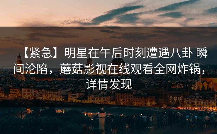 【紧急】明星在午后时刻遭遇八卦 瞬间沦陷,蘑菇影视在线观看全网炸锅,详情发现 【紧急】明星在午后时刻遭遇八卦 瞬间沦陷,蘑菇影视在线观看全网炸锅,详情发现