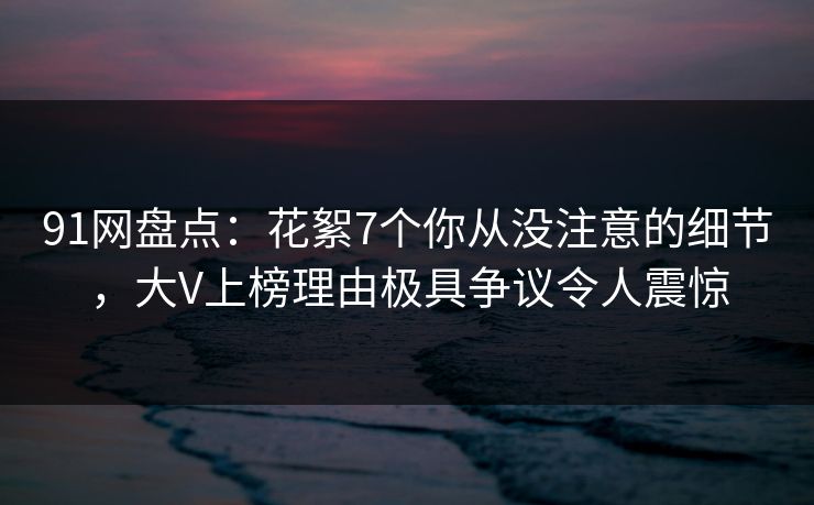 91网盘点：花絮7个你从没注意的细节，大V上榜理由极具争议令人震惊