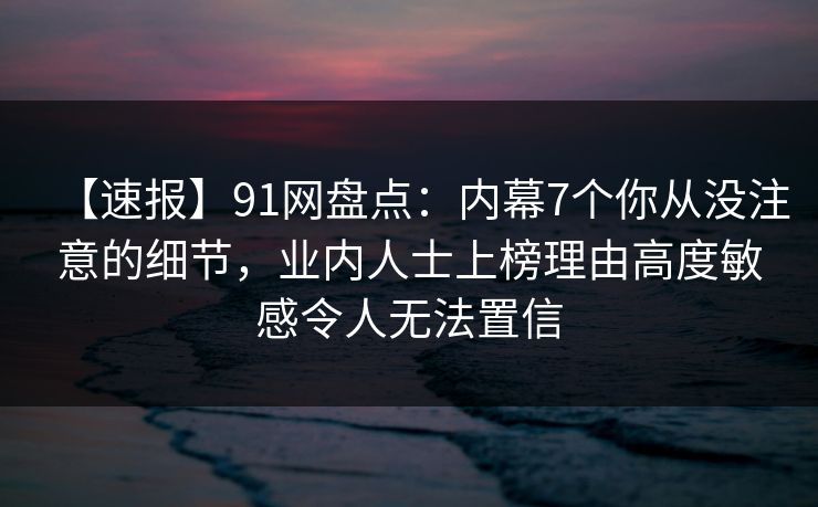 【速报】91网盘点：内幕7个你从没注意的细节，业内人士上榜理由高度敏感令人无法置信