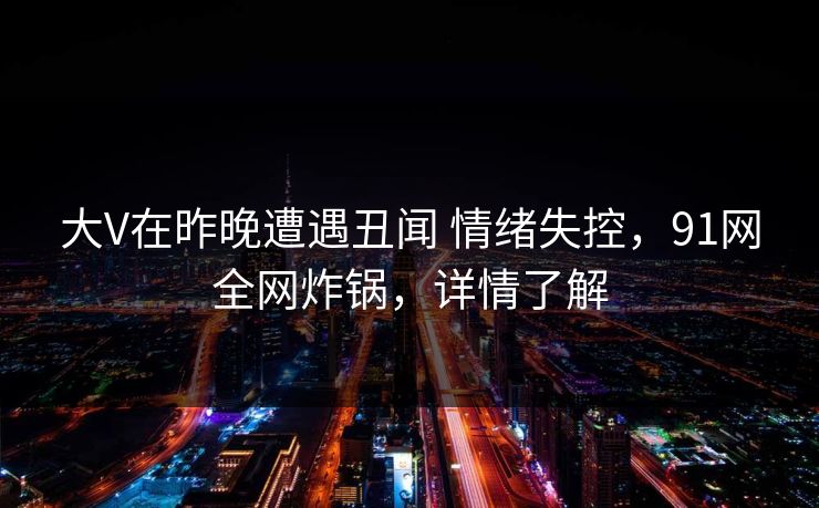 大V在昨晚遭遇丑闻 情绪失控，91网全网炸锅，详情了解