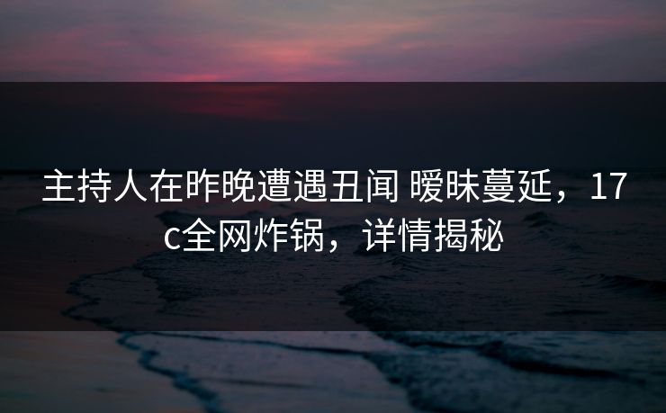 主持人在昨晚遭遇丑闻 暧昧蔓延，17c全网炸锅，详情揭秘