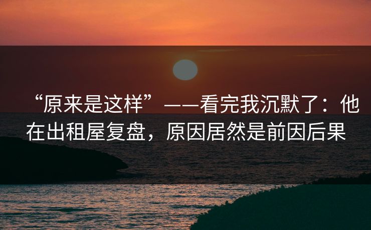 “原来是这样”——看完我沉默了：他在出租屋复盘，原因居然是前因后果