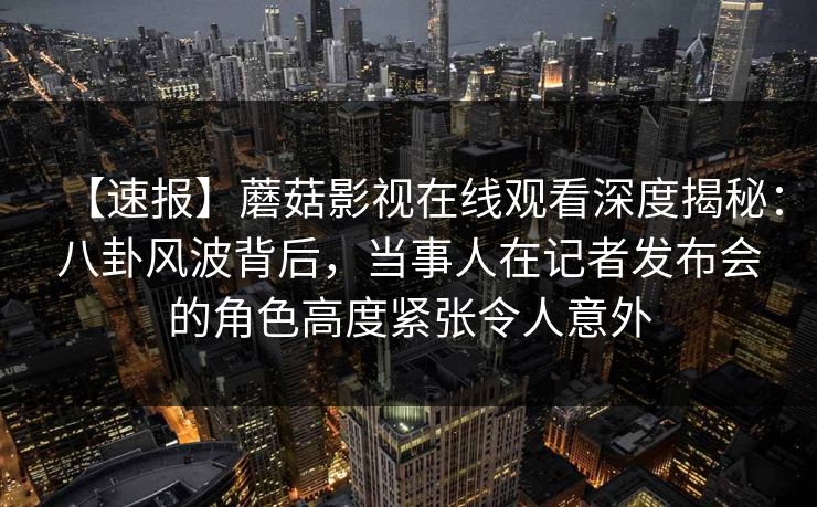 【速报】蘑菇影视在线观看深度揭秘：八卦风波背后，当事人在记者发布会的角色高度紧张令人意外