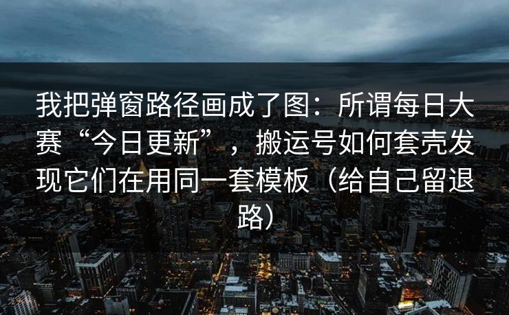 我把弹窗路径画成了图：所谓每日大赛“今日更新”，搬运号如何套壳发现它们在用同一套模板（给自己留退路）