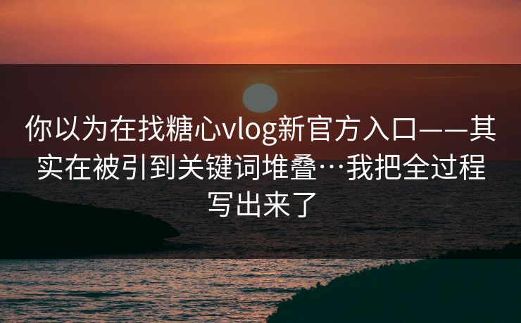 你以为在找糖心vlog新官方入口——其实在被引到关键词堆叠…我把全过程写出来了