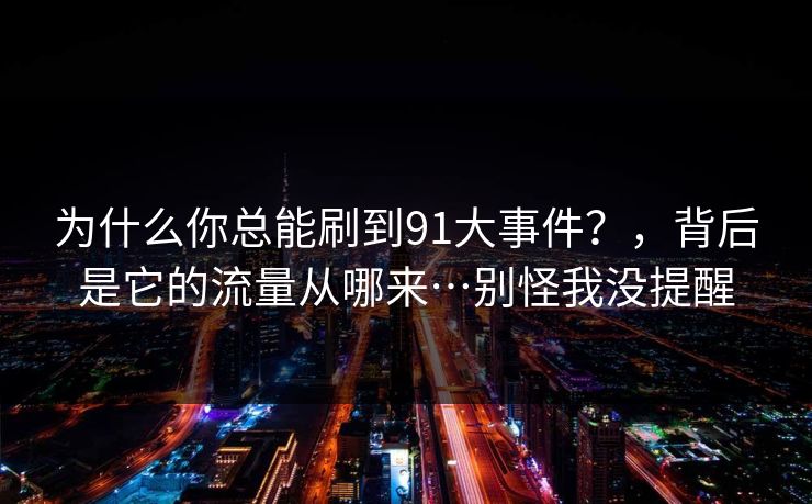 为什么你总能刷到91大事件？，背后是它的流量从哪来…别怪我没提醒