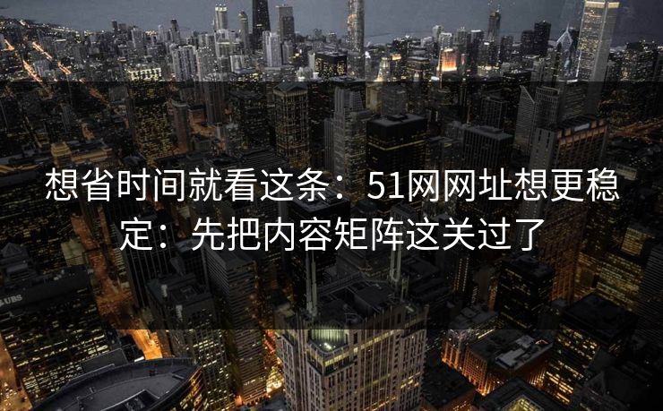 想省时间就看这条：51网网址想更稳定：先把内容矩阵这关过了