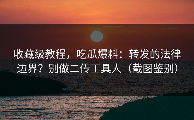 收藏级教程，吃瓜爆料：转发的法律边界？别做二传工具人（截图鉴别）
