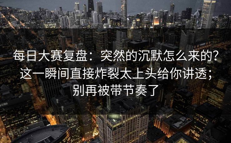 每日大赛复盘：突然的沉默怎么来的？这一瞬间直接炸裂太上头给你讲透；别再被带节奏了