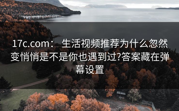 17c.com： 生活视频推荐为什么忽然变悄悄是不是你也遇到过?答案藏在弹幕设置